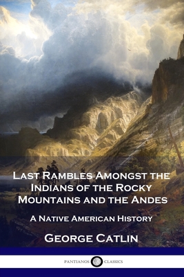 Last Rambles Amongst the Indians of the Rocky Mountains and the Andes: A Native American History - Catlin, George