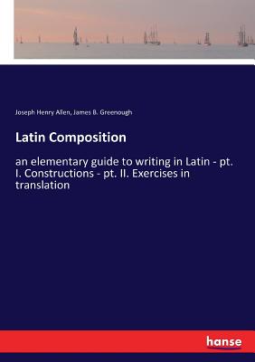 Latin Composition: an elementary guide to writing in Latin - pt. I. Constructions - pt. II. Exercises in translation - Allen, Joseph Henry, and Greenough, James B