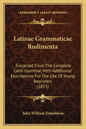 Latinae Grammaticae Rudimenta: Extracted From The Complete Latin Grammar, With Additional Elucidations Fro The Use Of Young Beginners (1853)