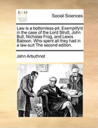 Law Is a Bottomless-Pit. Exemplify'd in the Case of the Lord Strutt, John Bull, Nicholas Frog, and Lewis Baboon: Who Spent All They Had in a Law-Suit. Printed from a Manuscript Found in the Cabinet of the Famous Sir Humphrey Polesworth