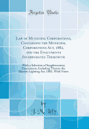 Law of Municipal Corporations, Containing the Municipal Corporations Act, 1882, and the Enactments Incorporated Therewith: With a Selection of Supplementary Enactments, Including Therein the Electric Lighting Act, 1882, with Notes (Classic Reprint)