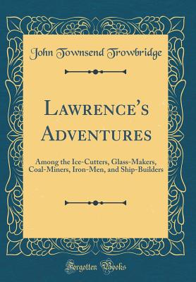 Lawrence's Adventures: Among the Ice-Cutters, Glass-Makers, Coal-Miners, Iron-Men, and Ship-Builders (Classic Reprint) - Trowbridge, John Townsend