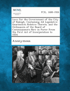 Laws for the Government of the City of Raleigh, Containing All Legislative Enactments Relative Thereto, and the Ordinances of the Board of Commissioners Now in Force: From the First Act of Incorporation to 1854. - Raleigh (N C ) Ordinances and By-Laws O (Creator), and Raleigh (N C ) Ordinances and By-Laws (Creator)