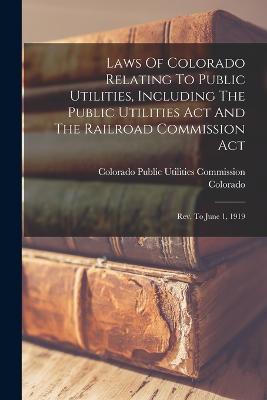 Laws Of Colorado Relating To Public Utilities, Including The Public Utilities Act And The Railroad Commission Act: Rev. To June 1, 1919 - Colorado (Creator), and Colorado Public Utilities Commission (Creator)