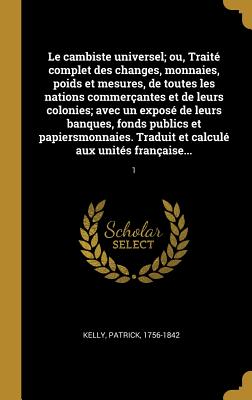 Le cambiste universel; ou, Trait? complet des changes, monnaies, poids et mesures, de toutes les nations commer?antes et de leurs colonies; avec un expos? de leurs banques, fonds publics et papiersmonnaies. Traduit et calcul? aux unit?s fran?aises sur... - Kelly, Patrick