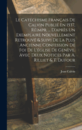 Le Cat?chisme Fran?ais de Calvin Publi? En 1537, R?impr. ... d'Apr?s Un Exemplaire Nouvellement Retrouv? & Suivi de la Plus Ancienne Confession de Foi de l'?glise de Gen?ve. Avec Deux Notices Par A. Rilliet & T. Dufour