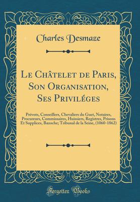 Le Chtelet de Paris, Son Organisation, Ses Privilges: Prvots, Conseillers, Chevaliers Du Guet, Notaires, Procureurs, Commissaires, Huissiers, Registres, Prisons Et Supplices, Bazoche; Tribunal de la Seine, (1060-1862) (Classic Reprint) - Desmaze, Charles