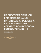 Le Droit Des Gens, Ou Principes de La Loi Naturelle, Appliques a la Conduite & Aux Affaires Des Nations & Des Souverains.