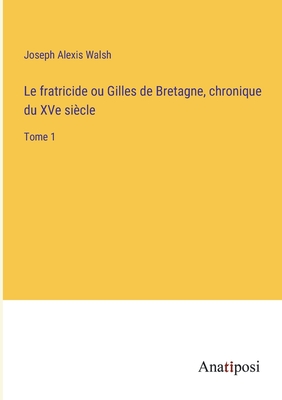 Le fratricide ou Gilles de Bretagne, chronique du XVe si?cle: Tome 1 - Walsh, Joseph Alexis