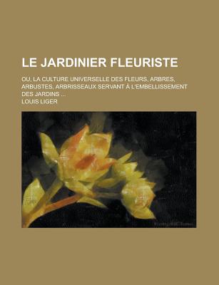 Le Jardinier Fleuriste: Ou, La Culture Universelle Des Fleurs, Arbres, Arbustes, Arbrisseaux Servant A L'Embellissement Des Jardins ... - Liger, Louis