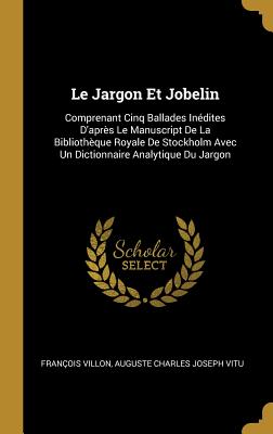 Le Jargon Et Jobelin: Comprenant Cinq Ballades Inedites D'Apres Le Manuscript de La Bibliotheque Royale de Stockholm Avec Un Dictionnaire Analytique Du Jargon - Villon, Francois, and Vitu, Auguste Charles Joseph