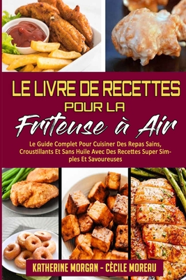 Le Livre De Recettes Pour La Friteuse ? Air: Le Guide Complet Pour Cuisiner Des Repas Sains, Croustillants Et Sans Huile Avec Des Recettes Super Simples Et Savoureuses. (Air Fryer Cookbook) (French Version) - Morgan, Katherine, and Moreau, C?cile