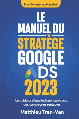 Le manuel du strat?ge Google Ads 2023: Le guide pratique indispensable pour des campagnes rentables - Tran-Van, Matthieu