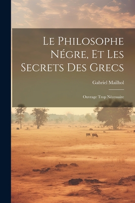 Le Philosophe Negre, Et Les Secrets Des Grecs: Ouvrage Trop Necessaire - Mailhol, Gabriel