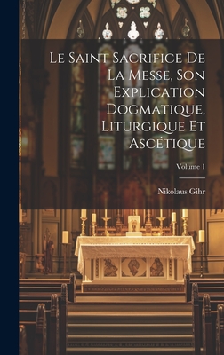 Le Saint Sacrifice de la Messe, son explication dogmatique, liturgique et asc?tique; Volume 2 - Gihr, Nikolaus