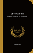 Le Trouble-Fete: Comedie En 3 Actes Et Un Epilogue...