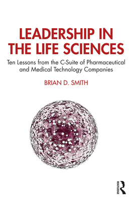 Leadership in the Life Sciences: Ten Lessons from the C-Suite of Pharmaceutical and Medical Technology Companies - Smith, Brian D.