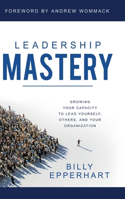 Leadership Mastery: Growing Your Capacity to Lead Yourself, Others, and Your Organization - Epperhart, Billy, and Wommack, Andrew (Foreword by)