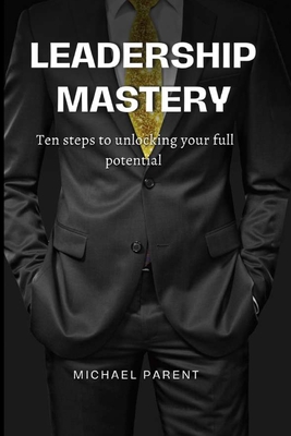 Leadership mastery: ten steps to unlock your full potential - Parent, Michael