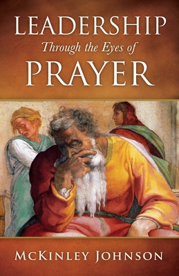 Leadership Through the Eyes of Prayer: A Biblical Examination Of Leaders Whose Prayers Moved Heaven And Earth On Their Behalf - Johnson, McKinley, Dr.