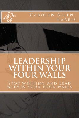Leadership within your four walls: Stop whining and start leading within your four walls - Grover, Bill (Editor), and Allen, Ricky (Editor)