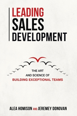 Leading Sales Development: The Art and Science of Building Exceptional Teams Volume 1 - Homison, Alea, and Donovan, Jeremey