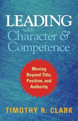 Leading with Character and Competence: Moving Beyond Title, Position, and Authority - Clark, Timothy R