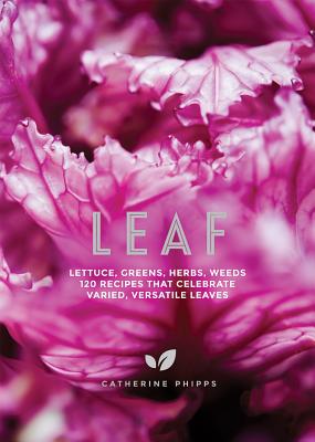 Leaf: Lettuce, Greens, Herbs, Weeds - 120 Recipes That Celebrate Varied, Versatile Leaves - Phipps, Catherine