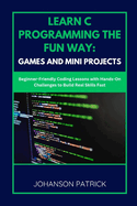 Learn C Programming the Fun Way: GAMES AND MINI PROJECTS: Beginner-Friendly Coding Lessons with Hands-On Challenges to Build Real Skills Fast