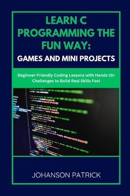 Learn C Programming the Fun Way: GAMES AND MINI PROJECTS: Beginner-Friendly Coding Lessons with Hands-On Challenges to Build Real Skills Fast - Patrick, Johanson