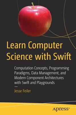 Learn Computer Science with Swift: Computation Concepts, Programming Paradigms, Data Management, and Modern Component Architectures with Swift and Playgrounds - Feiler, Jesse