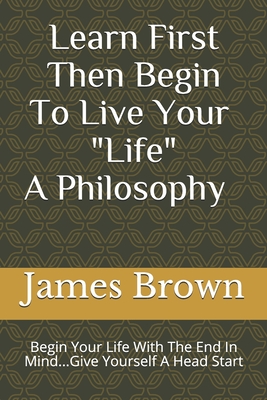 Learn First Then Begin To Live Your Life: Begin Your Life With The End In Mind...Give Yourself A Head Start - Brown, James