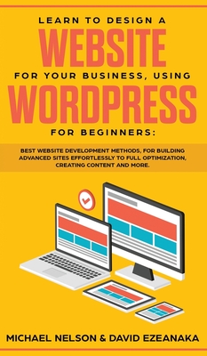 Learn to Design a Website for Your Business, Using WordPress for Beginners: BEST Website Development Methods, for Building Advanced Sites EFFORTLESSLY to Full Optimization, Creating Content and More. - Nelson, Michael, and Ezeanaka, David