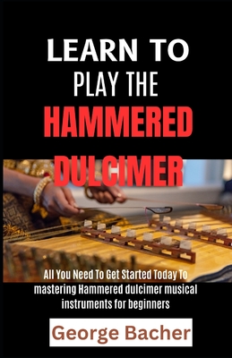 Learn to Play the Hammered Dulcimer: All You Need To Get Started Today To mastering Hammered Dulcimer musical instruments for beginners - Bacher, George