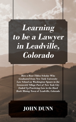 Learning to be a Lawyer in Leadville, Colorado: How a Root Tilden Scholar Who Graduated from New York University Law School on Washington Square in the Greenwich Village Part of New York City Ended Up Practicing Law in the Hard Rock Mining Town of Leadvil - Dunn, John