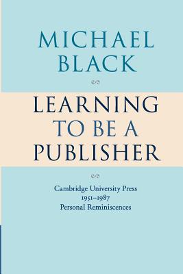Learning to Be a Publisher: Cambridge University Press 1951-1987: Personal Reminiscences - Black, Michael