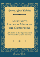 Learning to Listen by Means of the Gramophone: A Course in the Appreciation of Music for Use in Schools (Classic Reprint)