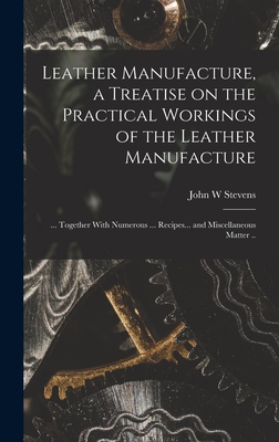 Leather Manufacture, a Treatise on the Practical Workings of the Leather Manufacture; ... Together With Numerous ... Recipes... and Miscellaneous Matter .. - Stevens, John W