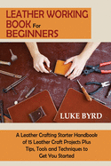 Leather Working Book for Beginners: A Leather Crafting Starter Handbook of 15 Leather Craft Projects Plus Tips, Tools and Techniques to Get You Started