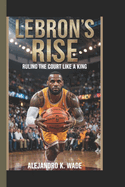 Lebron's Rise: Ruling the court like a king(A biography book for kids)