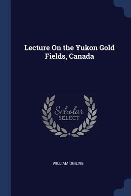 Lecture On the Yukon Gold Fields, Canada - Ogilvie, William