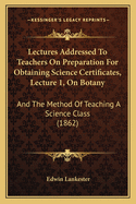 Lectures Addressed To Teachers On Preparation For Obtaining Science Certificates, Lecture 1, On Botany: And The Method Of Teaching A Science Class (1862)