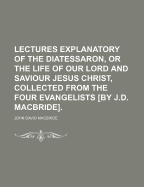 Lectures Explanatory of the Diatessaron, or the Life of Our Lord and Saviour Jesus Christ, Collected from the Four Evangelists [By J.D. MacBride].