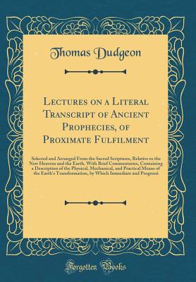 Lectures on a Literal Transcript of Ancient Prophecies, of Proximate Fulfilment: An Selected and Arranged from the Sacred Scriptures, Relative to the New Heavens and the Earth, with Brief Commentaries, Containing a Description of the Physical, Mechanical - Dudgeon, Thomas