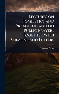 Lectures on Homiletics and Preaching and on Public Prayer; Together With Sermons and Letters - Porter, Ebenezer