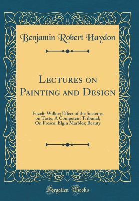 Lectures on Painting and Design: Fuzeli; Wilkie; Effect of the Societies on Taste; A Competent Tribunal; On Fresco; Elgin Marbles; Beauty (Classic Reprint) - Haydon, Benjamin Robert