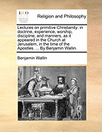 Lectures on primitive Christianity: in doctrine, experience, worship, discipline, and manners, as it appeared in the Church at Jerusalem, in the time of the Apostles. ... By Benjamin Wallin.