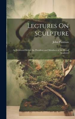 Lectures On Sculpture: As Delivered Before the President and Members of the Royal Academy - Flaxman, John