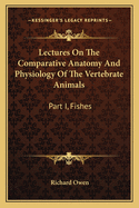 Lectures on the Comparative Anatomy and Physiology of the Vertebrate Animals: Part I, Fishes