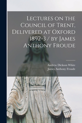 Lectures on the Council of Trent, Delivered at Oxford 1892-3 / by James Anthony Froude - Froude, James Anthony, and White, Andrew Dickson